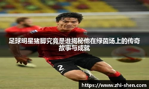 足球明星猪脚究竟是谁揭秘他在绿茵场上的传奇故事与成就